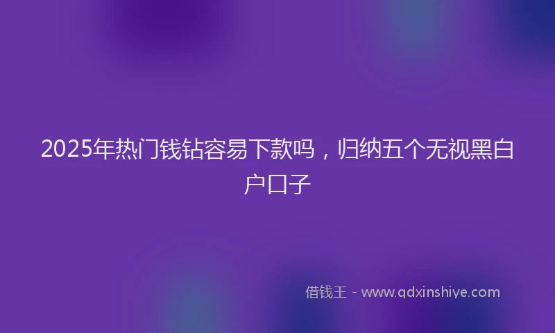 2025年热门钱钻容易下款吗，归纳五个无视黑白户口子