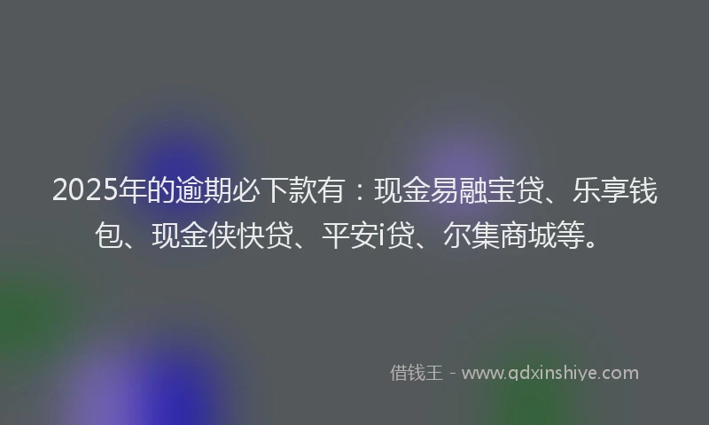 2025年的逾期必下款有：现金易融宝贷、乐享钱包、现金侠快贷、平安i贷、尔集商城等。