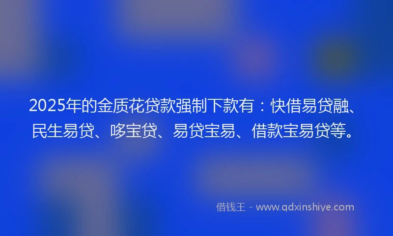 2025年的金质花贷款强制下款有：快借易贷融、民生易贷、哆宝贷、易贷宝易、借款宝易贷等。