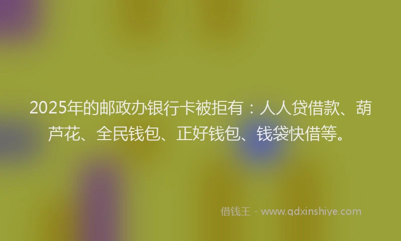 2025年的邮政办银行卡被拒有：人人贷借款、葫芦花、全民钱包、正好钱包、钱袋快借等。