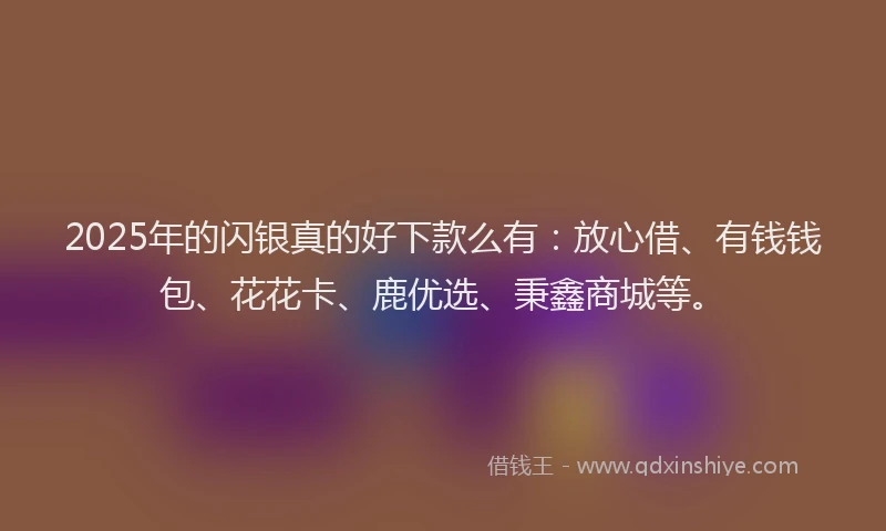 2025年的闪银真的好下款么有：放心借、有钱钱包、花花卡、鹿优选、秉鑫商城等。