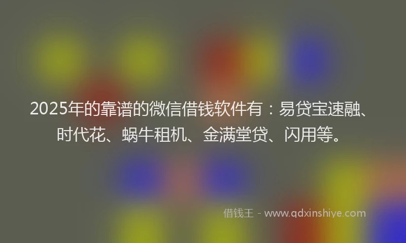 2025年的靠谱的微信借钱软件有：易贷宝速融、时代花、蜗牛租机、金满堂贷、闪用等。
