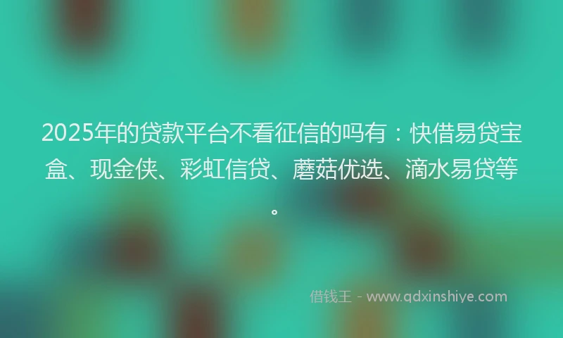 2025年的贷款平台不看征信的吗有：快借易贷宝盒、现金侠、彩虹信贷、蘑菇优选、滴水易贷等。