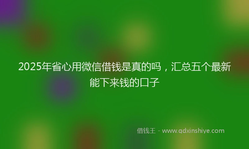 2025年省心用微信借钱是真的吗，汇总五个最新能下来钱的口子