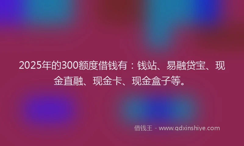 2025年的300额度借钱有：钱站、易融贷宝、现金直融、现金卡、现金盒子等。