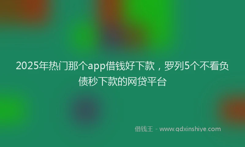 2025年热门那个app借钱好下款，罗列5个不看负债秒下款的网贷平台