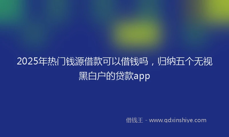 2025年热门钱源借款可以借钱吗，归纳五个无视黑白户的贷款app