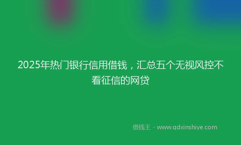 2025年热门银行信用借钱，汇总五个无视风控不看征信的网贷