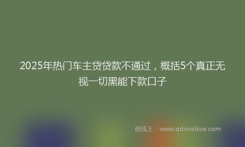 2025年热门车主贷贷款不通过，概括5个真正无视一切黑能下款口子