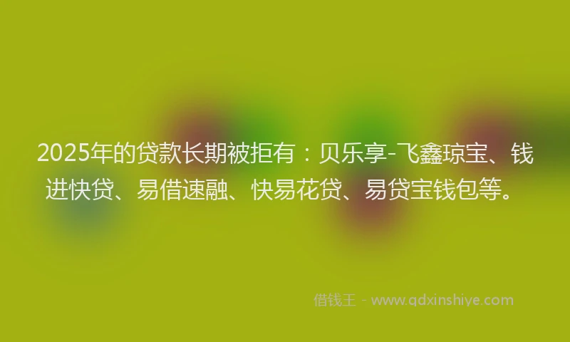 2025年的贷款长期被拒有：贝乐享-飞鑫琼宝、钱进快贷、易借速融、快易花贷、易贷宝钱包等。