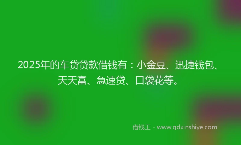 2025年的车贷贷款借钱有：小金豆、迅捷钱包、天天富、急速贷、口袋花等。
