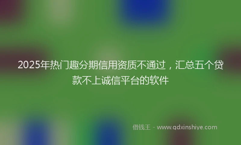 2025年热门趣分期信用资质不通过，汇总五个贷款不上诚信平台的软件