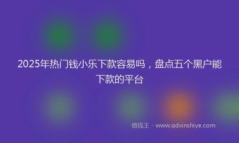 2025年热门钱小乐下款容易吗，盘点五个黑户能下款的平台
