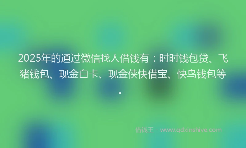 2025年的通过微信找人借钱有：时时钱包贷、飞猪钱包、现金白卡、现金侠快借宝、快鸟钱包等。