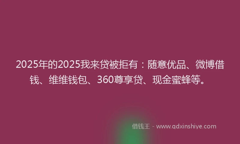 2025年的2025我来贷被拒有：随意优品、微博借钱、维维钱包、360尊享贷、现金蜜蜂等。