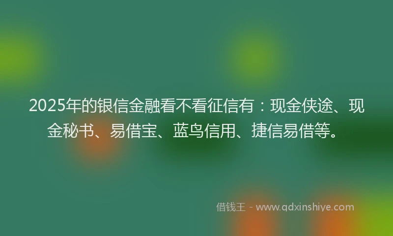 2025年的银信金融看不看征信有：现金侠途、现金秘书、易借宝、蓝鸟信用、捷信易借等。