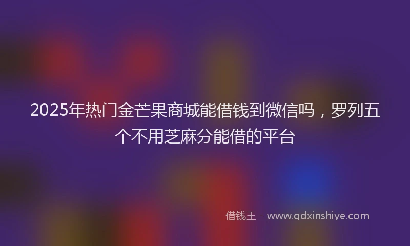 2025年热门金芒果商城能借钱到微信吗，罗列五个不用芝麻分能借的平台