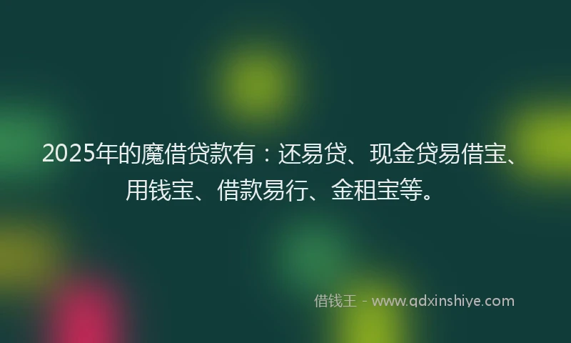 2025年的魔借贷款有：还易贷、现金贷易借宝、用钱宝、借款易行、金租宝等。