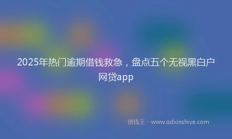 2025年热门逾期借钱救急，盘点五个无视黑白户网贷app