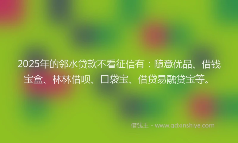 2025年的邻水贷款不看征信有：随意优品、借钱宝盒、林林借呗、口袋宝、借贷易融贷宝等。