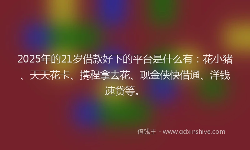 2025年的21岁借款好下的平台是什么有：花小猪、天天花卡、携程拿去花、现金侠快借通、洋钱速贷等。