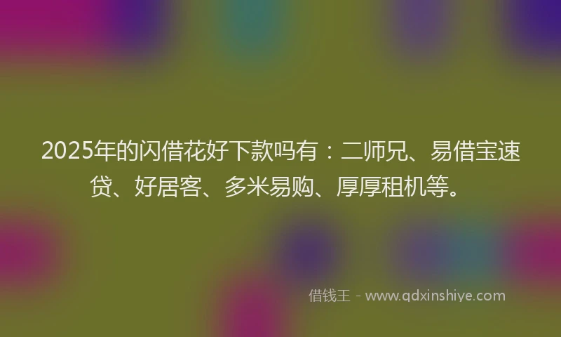 2025年的闪借花好下款吗有：二师兄、易借宝速贷、好居客、多米易购、厚厚租机等。