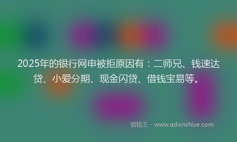 2025年的银行网申被拒原因有：二师兄、钱速达贷、小爱分期、现金闪贷、借钱宝易等。