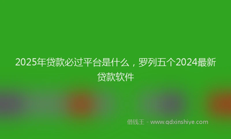 2025年贷款必过平台是什么，罗列五个2024最新贷款软件