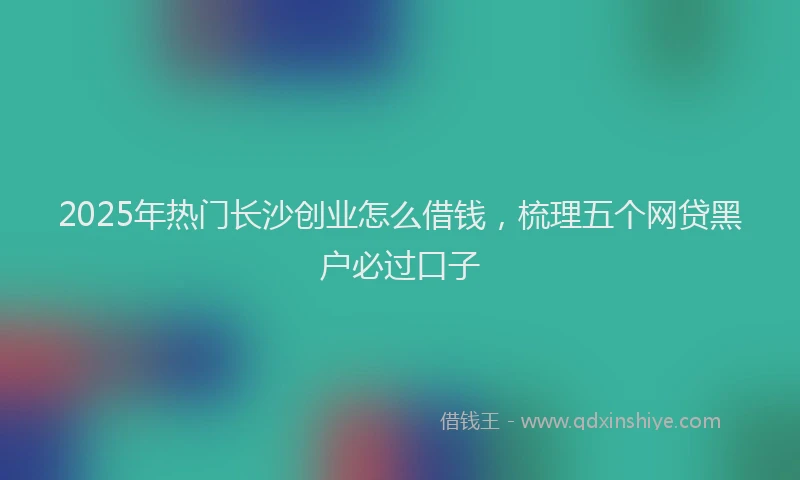 2025年热门长沙创业怎么借钱，梳理五个网贷黑户必过口子