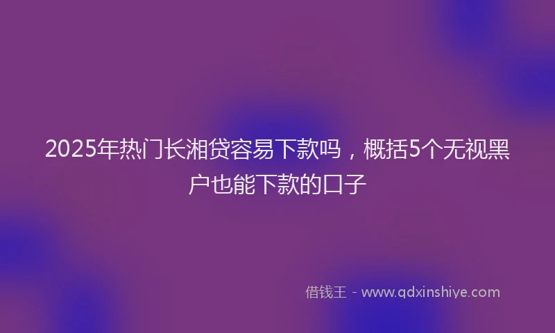 2025年热门长湘贷容易下款吗，概括5个无视黑户也能下款的口子