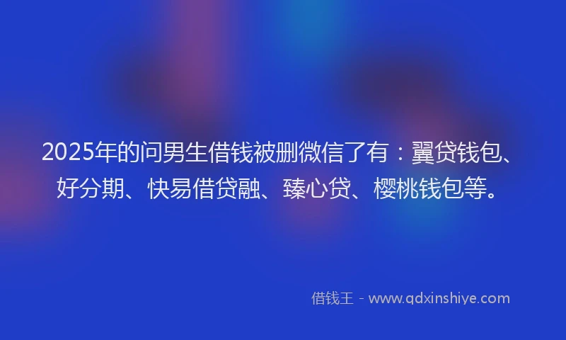 2025年的问男生借钱被删微信了有：翼贷钱包、好分期、快易借贷融、臻心贷、樱桃钱包等。