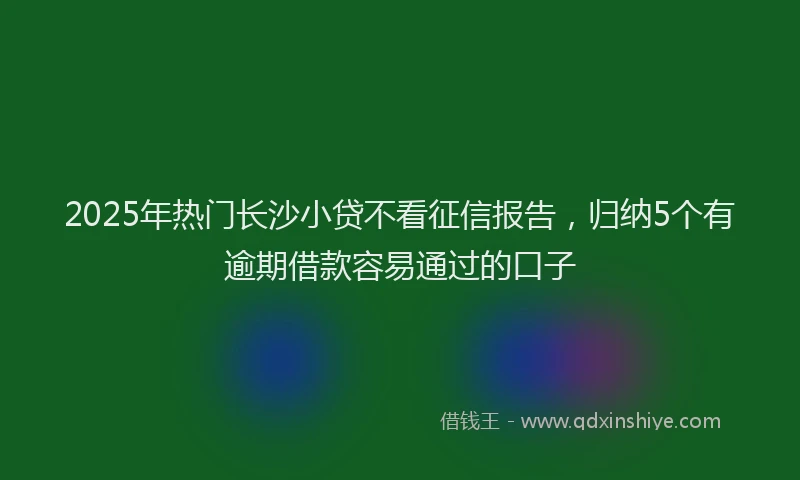 2025年热门长沙小贷不看征信报告，归纳5个有逾期借款容易通过的口子