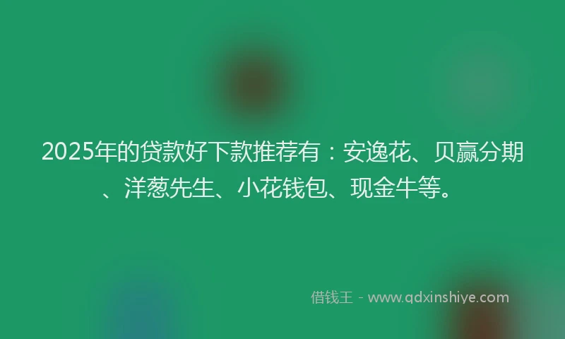 2025年的贷款好下款推荐有：安逸花、贝赢分期、洋葱先生、小花钱包、现金牛等。