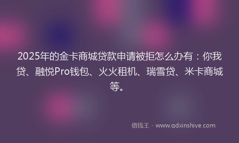 2025年的金卡商城贷款申请被拒怎么办有：你我贷、融悦Pro钱包、火火租机、瑞雪贷、米卡商城等。