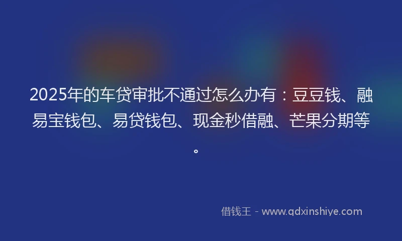2025年的车贷审批不通过怎么办有：豆豆钱、融易宝钱包、易贷钱包、现金秒借融、芒果分期等。