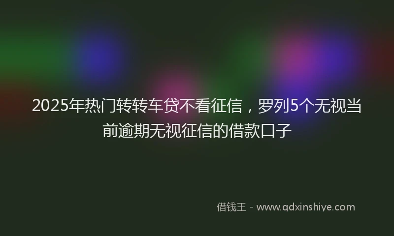 2025年热门转转车贷不看征信，罗列5个无视当前逾期无视征信的借款口子