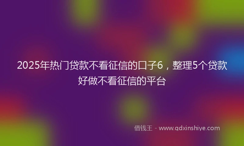 2025年热门贷款不看征信的口子6，整理5个贷款好做不看征信的平台