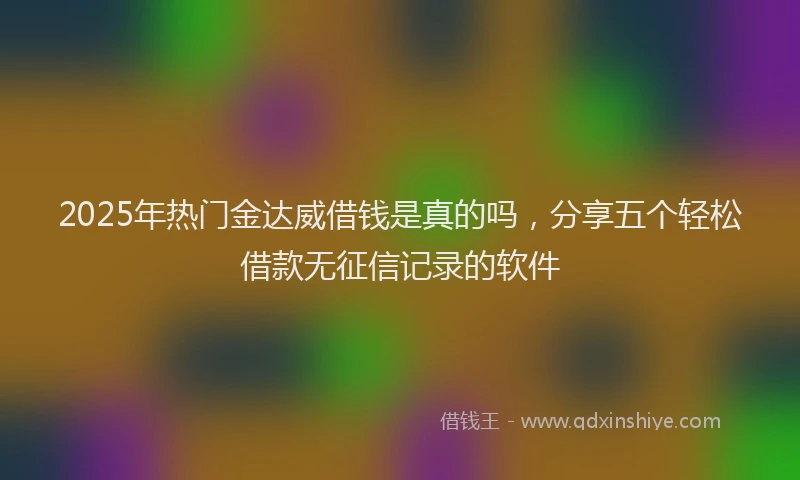 2025年热门金达威借钱是真的吗，分享五个轻松借款无征信记录的软件