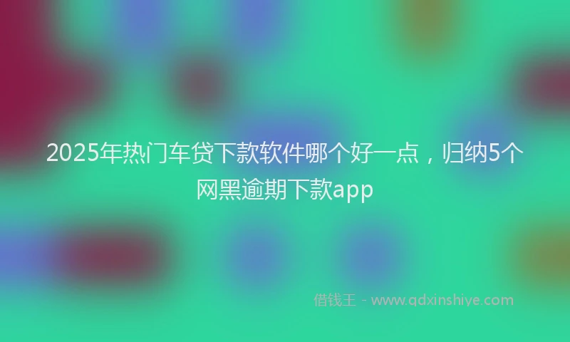 2025年热门车贷下款软件哪个好一点，归纳5个网黑逾期下款app