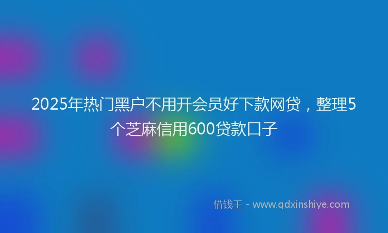 2025年热门黑户不用开会员好下款网贷，整理5个芝麻信用600贷款口子