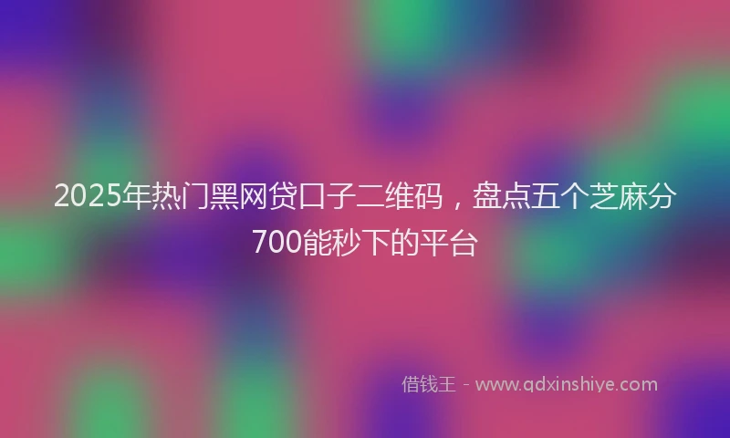 2025年热门黑网贷口子二维码，盘点五个芝麻分700能秒下的平台