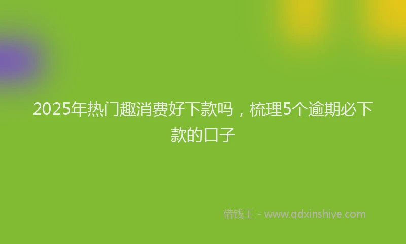 2025年热门趣消费好下款吗，梳理5个逾期必下款的口子