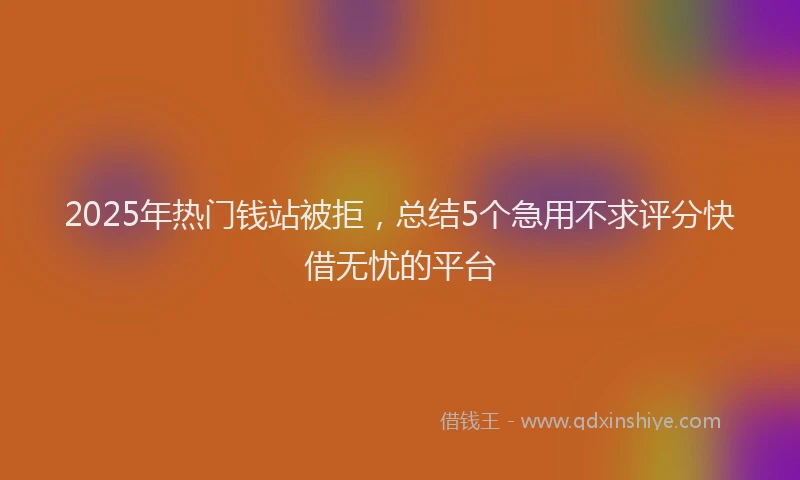 2025年热门钱站被拒，总结5个急用不求评分快借无忧的平台