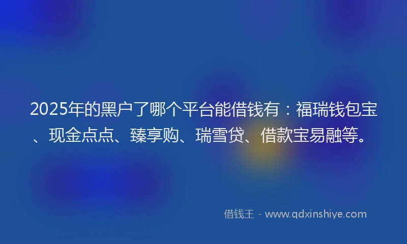 2025年的黑户了哪个平台能借钱有：福瑞钱包宝、现金点点、臻享购、瑞雪贷、借款宝易融等。