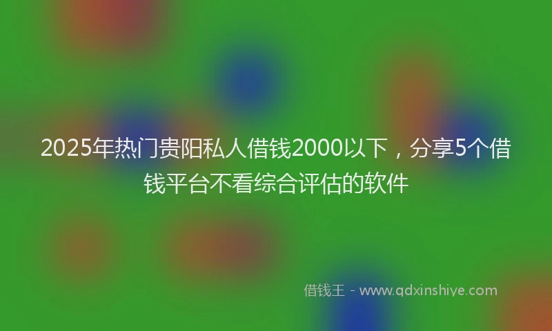 2025年热门贵阳私人借钱2000以下，分享5个借钱平台不看综合评估的软件