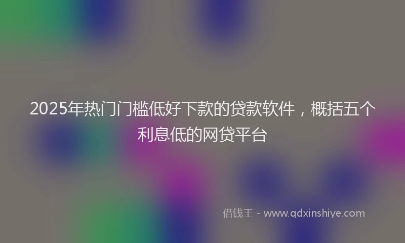 2025年热门门槛低好下款的贷款软件，概括五个利息低的网贷平台
