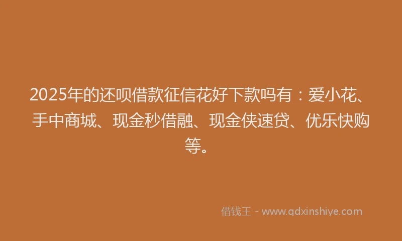 2025年的还呗借款征信花好下款吗有：爱小花、手中商城、现金秒借融、现金侠速贷、优乐快购等。