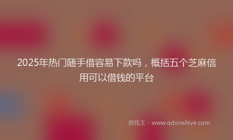 2025年热门随手借容易下款吗，概括五个芝麻信用可以借钱的平台