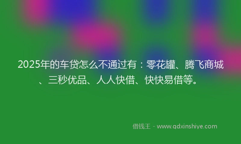 2025年的车贷怎么不通过有：零花罐、腾飞商城、三秒优品、人人快借、快快易借等。
