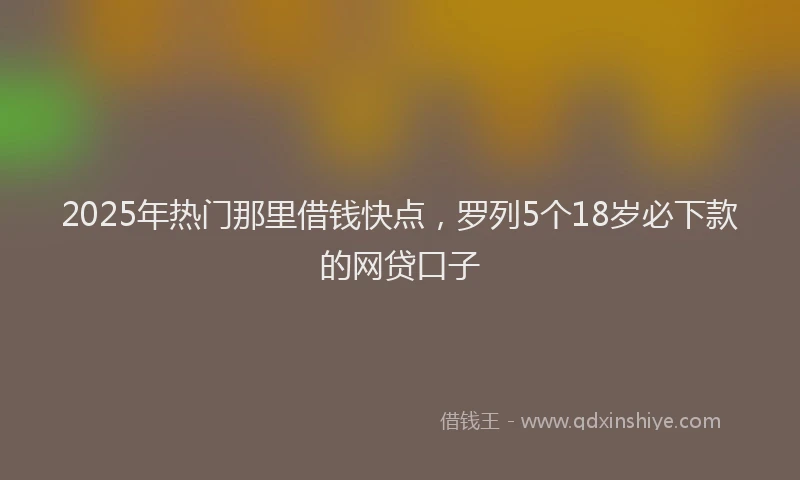 2025年热门那里借钱快点，罗列5个18岁必下款的网贷口子